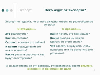 Эксперт              Чего ждут от эксперта?


Эксперт не гадалка, но от него ожидают ответы на разнообразные
                            вопросы
        О будущем…                      О прошлом…
Это реализуемо?                 Как и почему это произошло?
Как это сделать?                Какие выводы мы можем
Сколько времени это займет?     сделать из этого опыта?
К каким последствиям это        Что сделать в будущем, чтобы
может привести?                 повторить или не допустить этот
                                результат?
Какие риски и опасности нас
будут подстерегать?


И он дает ответы на эти вопросы, руководствуясь своим опытом,
                знаниями и пониманием цели                        4
 