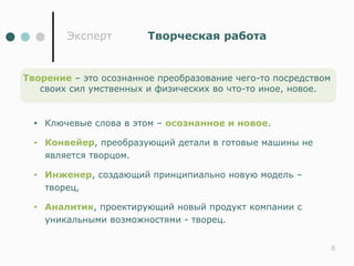 Эксперт        Творческая работа


Творение – это осознанное преобразование чего-то посредством
   своих сил умственных и физических во что-то иное, новое.


  •   Ключевые слова в этом – осознанное и новое.

  •   Конвейер, преобразующий детали в готовые машины не
      является творцом.

  •   Инженер, создающий принципиально новую модель –
      творец,

  •   Аналитик, проектирующий новый продукт компании с
      уникальными возможностями - творец.


                                                               8
 