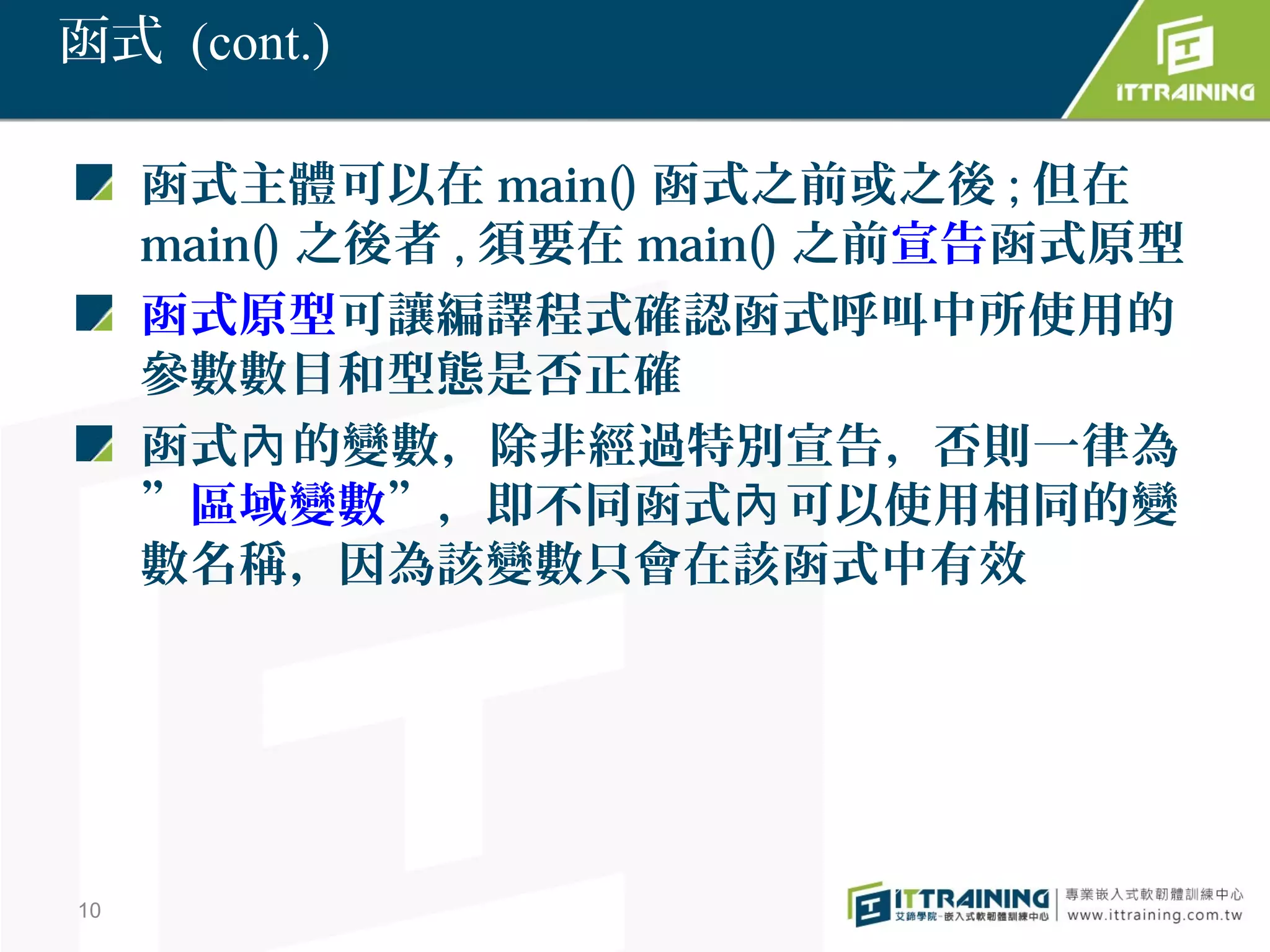 函式 (cont.)

     函式主體可以在 main() 函式之前或之後 ; 但在
     main() 之後者 , 須要在 main() 之前宣告函式原型
     函式原型可讓編譯程式確認函式呼叫中所使用的
     參數數目和型態是否正確
     函式內 的變數，除非經過特別宣告，否則一律為
     ”區域變數”，即不同函式內 可以使用相同的變
     數名稱，因為該變數只會在該函式中有效




10
 