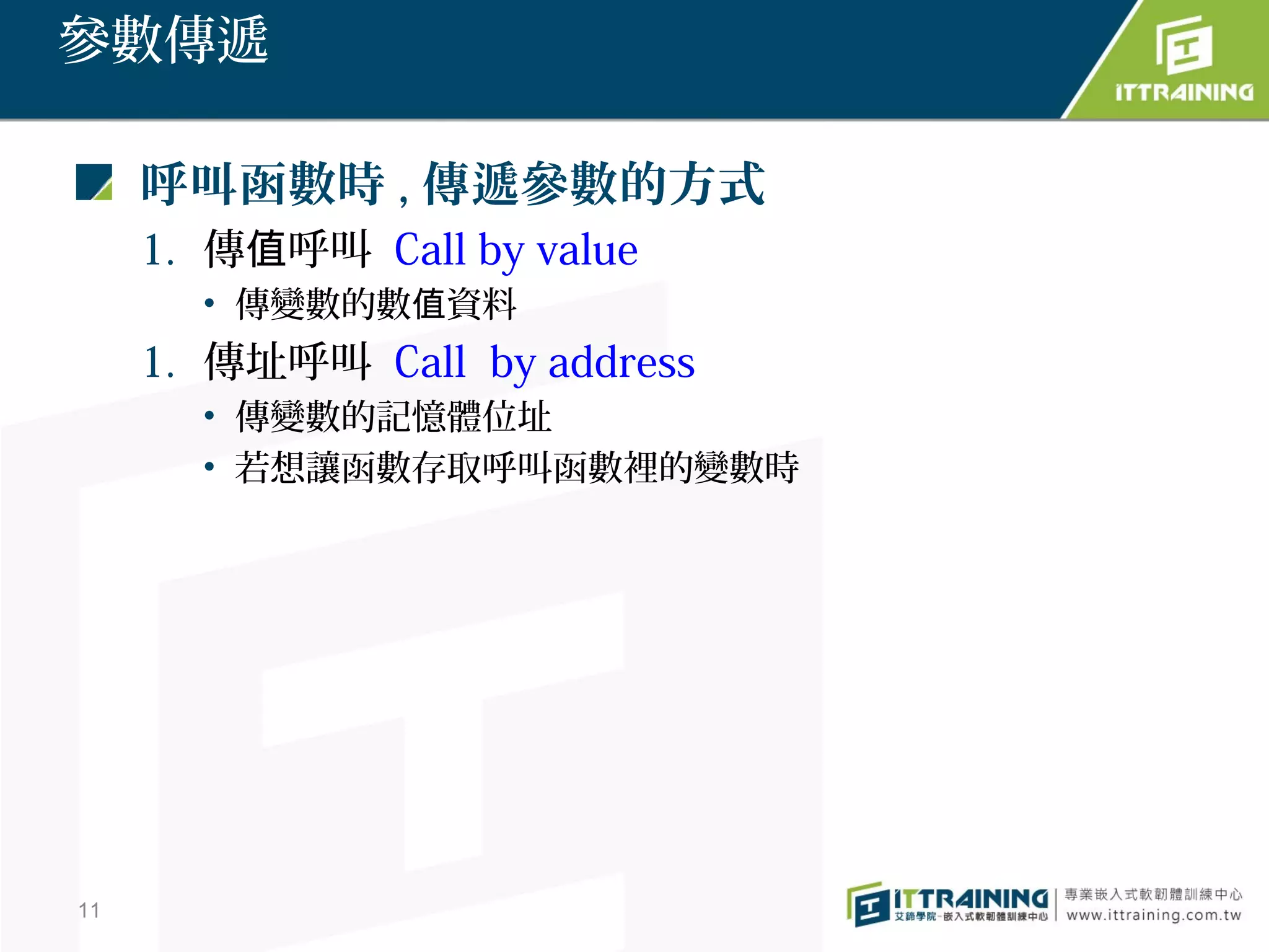 參數傳遞

     呼叫函數時 , 傳遞參數的方式
     1. 傳值呼叫 Call by value
       • 傳變數的數值資料
     1. 傳址呼叫 Call by address
       • 傳變數的記憶體位址
       • 若想讓函數存取呼叫函數裡的變數時




11
 