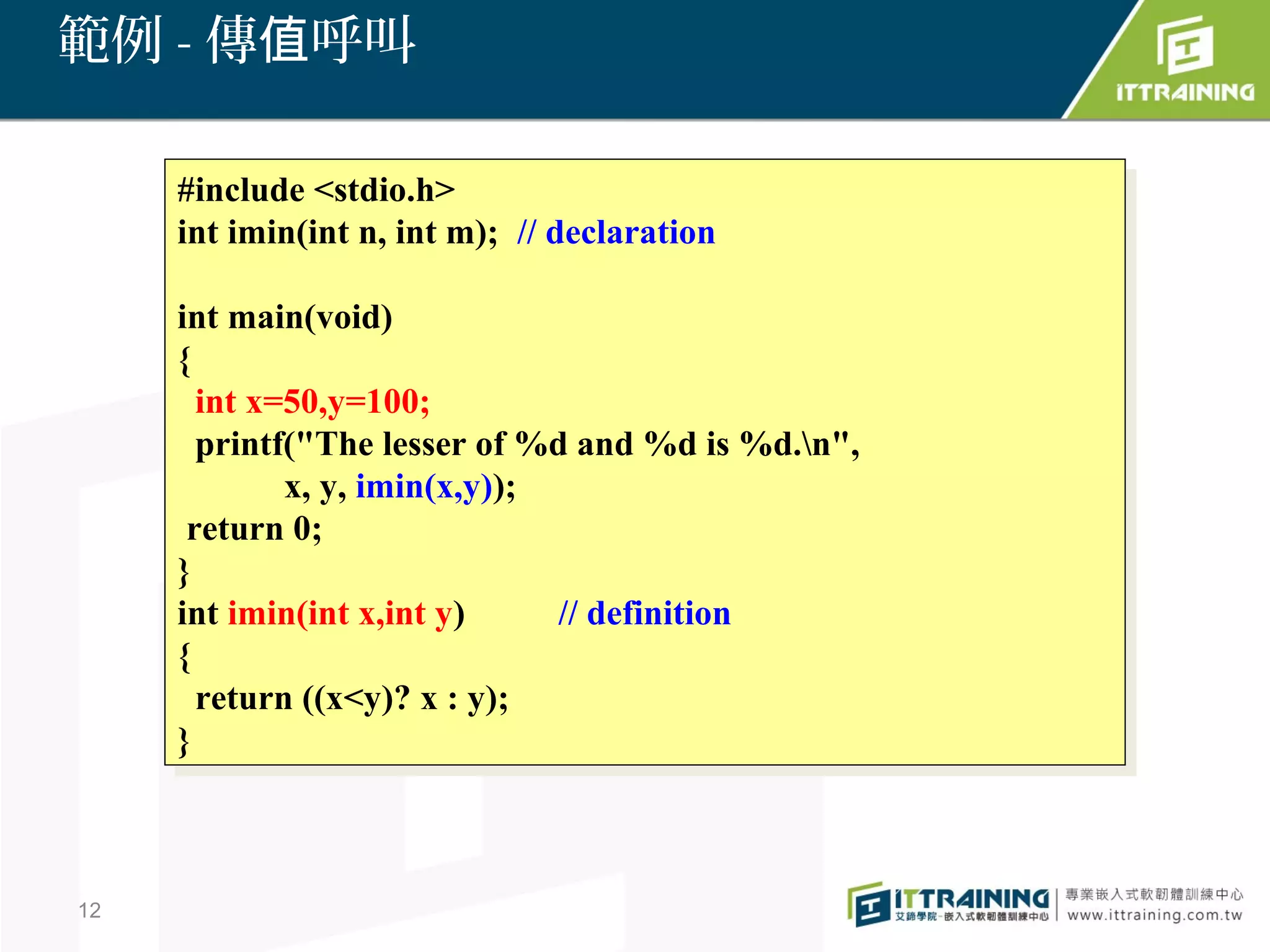 範例 - 傳值呼叫

     #include <stdio.h>
      #include <stdio.h>
     int imin(int n, int m); // declaration
      int imin(int n, int m); // declaration

     int main(void)
      int main(void)
     {{
       int x=50,y=100;
        int x=50,y=100;
       printf("The lesser of %d and %d is %d.n",
        printf("The lesser of %d and %d is %d.n",
              x, y, imin(x,y));
               x, y, imin(x,y));
      return 0;
       return 0;
     }}
     int imin(int x,int y)
      int imin(int x,int y)      // definition
                                  // definition
     {{
       return ((x<y)? xx::y);
        return ((x<y)?      y);
     }}



12
 