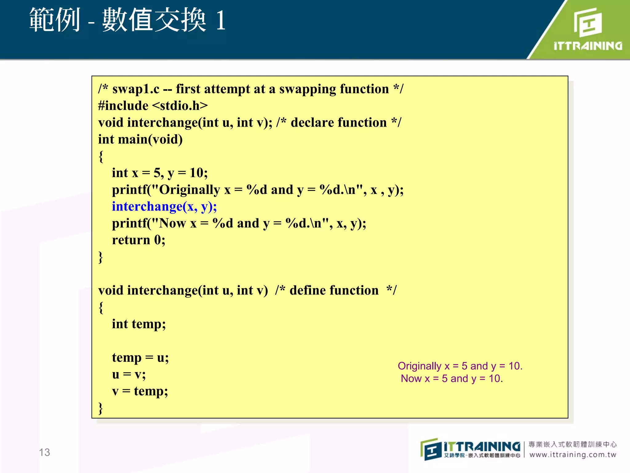 範例 - 數值交換 1

     /* swap1.c -- first attempt at aaswapping function */
      /* swap1.c -- first attempt at swapping function */
     #include <stdio.h>
      #include <stdio.h>
     void interchange(int u, int v); /* declare function */
      void interchange(int u, int v); /* declare function */
     int main(void)
      int main(void)
     {{
        int xx==5, yy==10;
         int     5,     10;
        printf("Originally xx==%d and yy==%d.n", xx, ,y);
         printf("Originally     %d and        %d.n", y);
        interchange(x, y);
         interchange(x, y);
        printf("Now xx==%d and yy==%d.n", x, y);
         printf("Now        %d and      %d.n", x, y);
        return 0;
         return 0;
     }}

     void interchange(int u, int v) /* define function */
      void interchange(int u, int v) /* define function */
     {{
        int temp;
         int temp;

          temp ==u;
           temp u;                                       Originally x = 5 and y = 10.
          uu==v;
               v;                                        Now x = 5 and y = 10.
          vv==temp;
               temp;
     }}


13
 