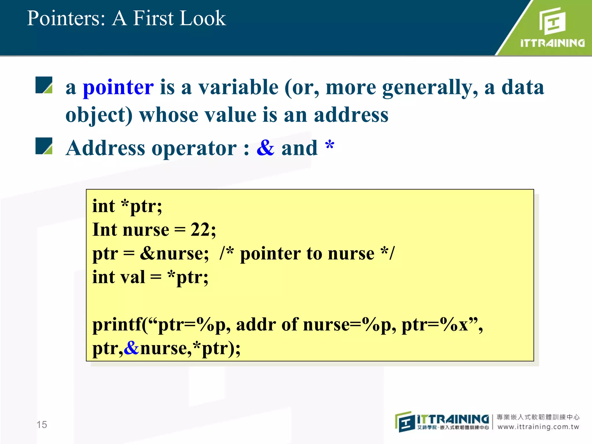 Pointers: A First Look


      a pointer is a variable (or, more generally, a data
      object) whose value is an address
      Address operator : & and *

        int *ptr;
         int *ptr;
        Int nurse = 22;
         Int nurse = 22;
        ptr = &nurse; /* pointer to nurse */
         ptr = &nurse; /* pointer to nurse */
        int val = *ptr;
         int val = *ptr;

        printf(“ptr=%p, addr of nurse=%p, ptr=%x”,
        printf(“ptr=%p, addr of nurse=%p, ptr=%x”,
        ptr,&nurse,*ptr);
        ptr,&nurse,*ptr);


 15
 
