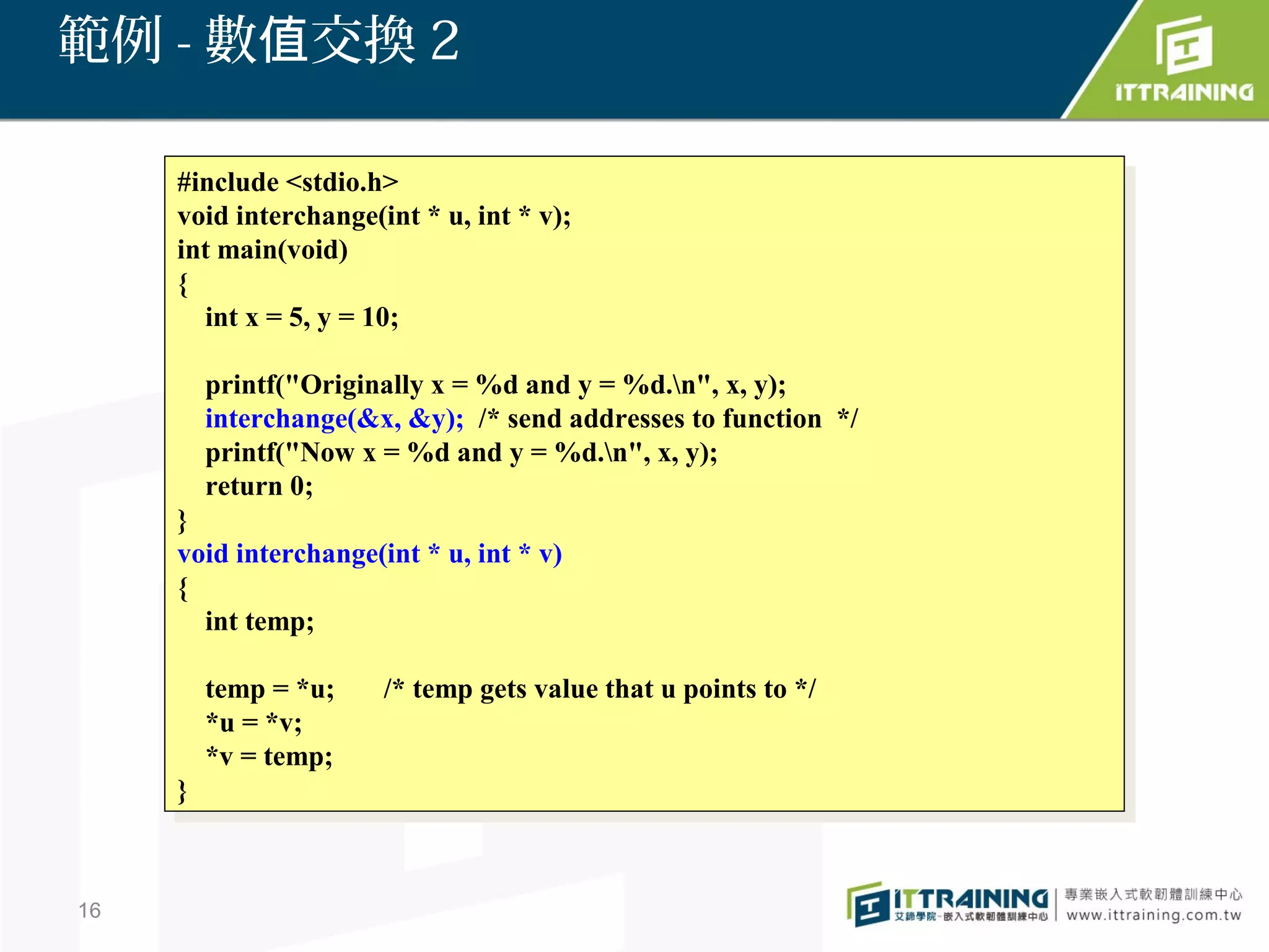 範例 - 數值交換 2

     #include <stdio.h>
      #include <stdio.h>
     void interchange(int **u, int **v);
      void interchange(int u, int v);
     int main(void)
      int main(void)
     {{
        int xx==5, yy==10;
         int     5,     10;

          printf("Originally xx==%d and yy==%d.n", x, y);
           printf("Originally    %d and     %d.n", x, y);
          interchange(&x, &y); /* send addresses to function */
           interchange(&x, &y); /* send addresses to function */
          printf("Now xx==%d and yy==%d.n", x, y);
           printf("Now      %d and     %d.n", x, y);
          return 0;
           return 0;
     }}
     void interchange(int **u, int **v)
      void interchange(int u, int v)
     {{
        int temp;
         int temp;

          temp ==*u;
           temp *u;     /* temp gets value that uupoints to */
                         /* temp gets value that points to */
          *u ==*v;
           *u *v;
          *v ==temp;
           *v temp;
     }}



16
 