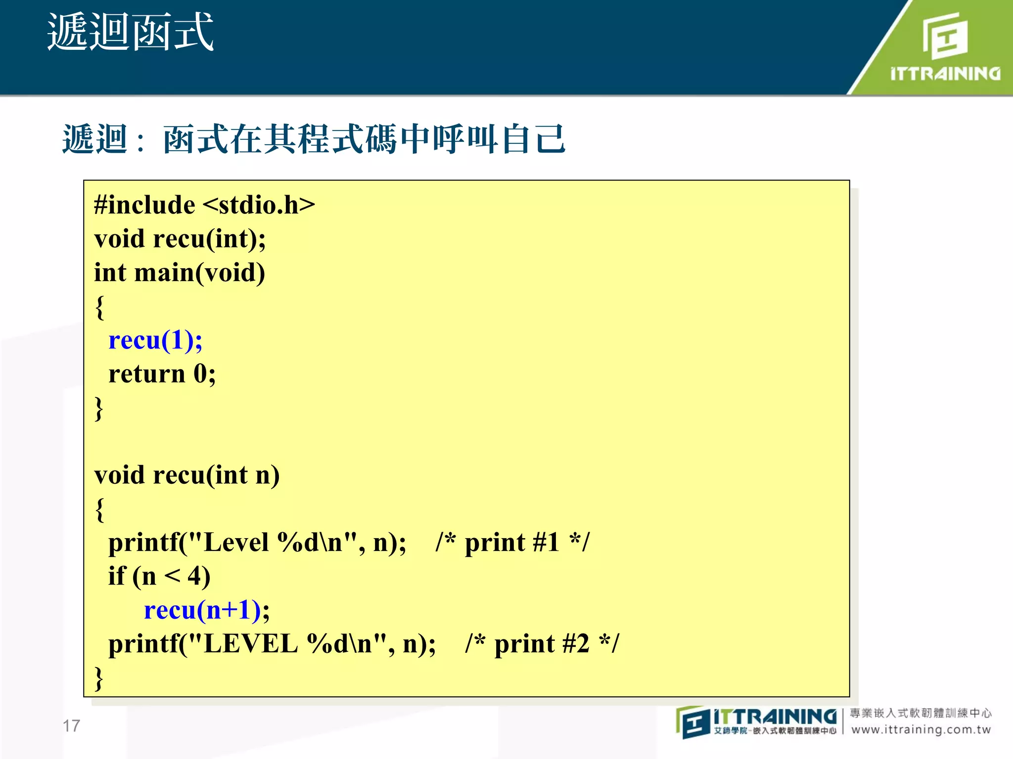 遞迴函式

遞迴 : 函式在其程式碼中呼叫自己
     #include <stdio.h>
      #include <stdio.h>
     void recu(int);
      void recu(int);
     int main(void)
      int main(void)
     {{
       recu(1);
        recu(1);
       return 0;
        return 0;
     }}

     void recu(int n)
      void recu(int n)
     {{
       printf("Level %dn", n); /* print #1 */
        printf("Level %dn", n); /* print #1 */
       if (n < 4)
        if (n < 4)
           recu(n+1);
            recu(n+1);
       printf("LEVEL %dn", n); /* print #2 */
        printf("LEVEL %dn", n); /* print #2 */
     }}
17
 