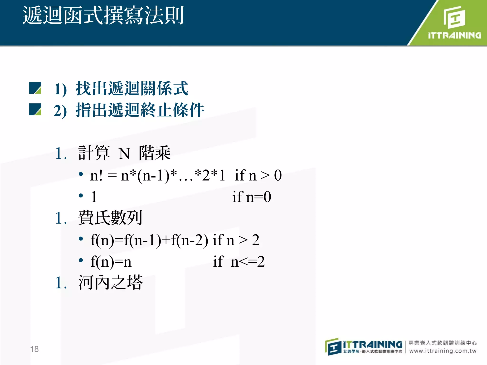 遞迴函式撰寫法則


     1) 找出遞迴關係式
     2) 指出遞迴終止條件

     1. 計算 N 階乘
        • n! = n*(n-1)*…*2*1 if n > 0
        •1                       if n=0
     1. 費氏數列
        • f(n)=f(n-1)+f(n-2) if n > 2
        • f(n)=n             if n<=2
     1. 河內之塔


18
 