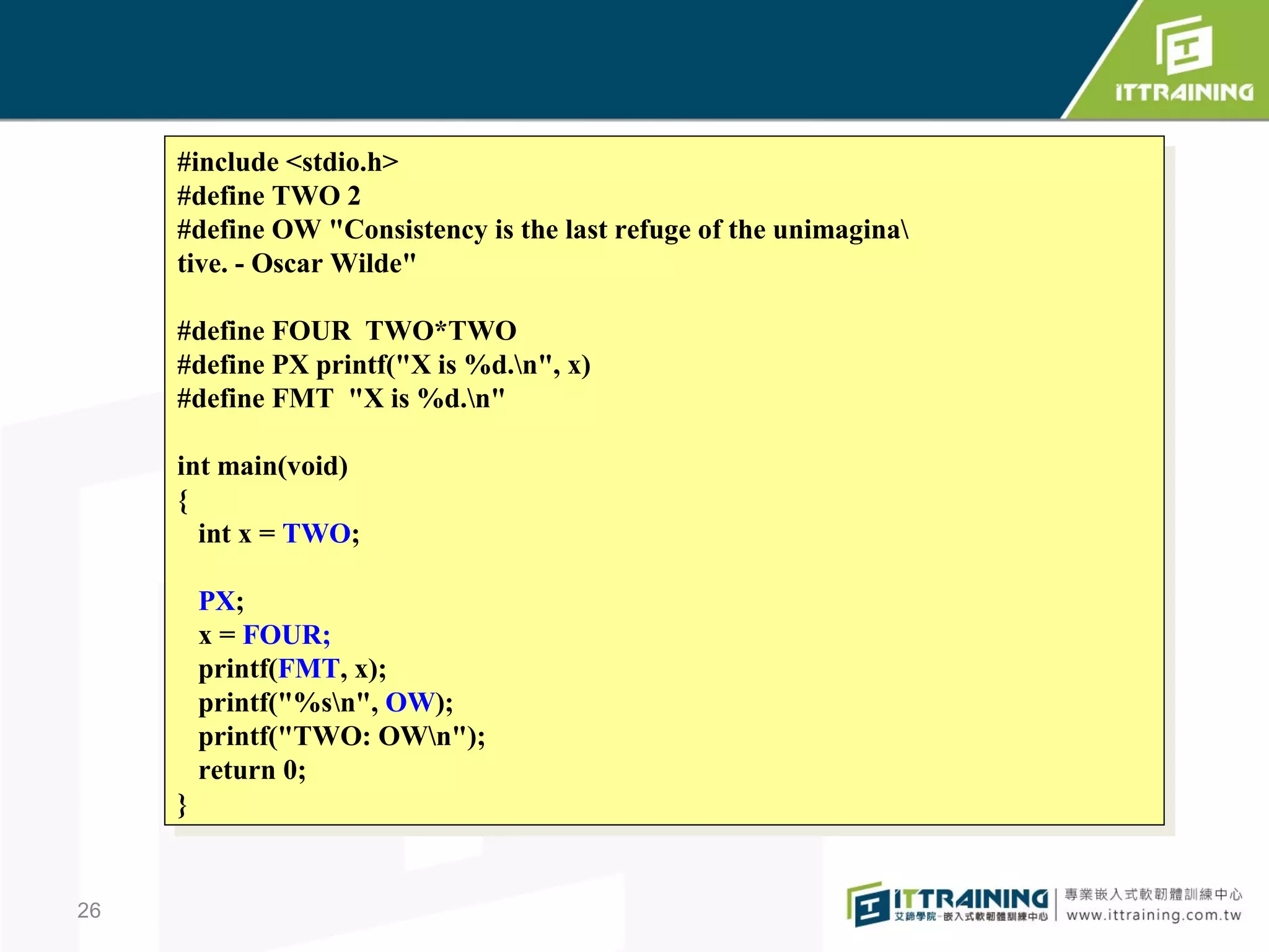 #include <stdio.h>
      #include <stdio.h>
     #define TWO 22
      #define TWO
     #define OW "Consistency is the last refuge of the unimagina
      #define OW "Consistency is the last refuge of the unimagina
     tive. - -Oscar Wilde"
      tive. Oscar Wilde"

     #define FOUR TWO*TWO
      #define FOUR TWO*TWO
     #define PX printf("X is %d.n", x)
      #define PX printf("X is %d.n", x)
     #define FMT "X is %d.n"
      #define FMT "X is %d.n"

     int main(void)
      int main(void)
     {{
       int xx==TWO;
        int     TWO;

      PX;
       PX;
      xx==FOUR;
           FOUR;
      printf(FMT, x);
       printf(FMT, x);
      printf("%sn", OW);
       printf("%sn", OW);
      printf("TWO: OWn");
       printf("TWO: OWn");
      return 0;
       return 0;
     }}


26
 