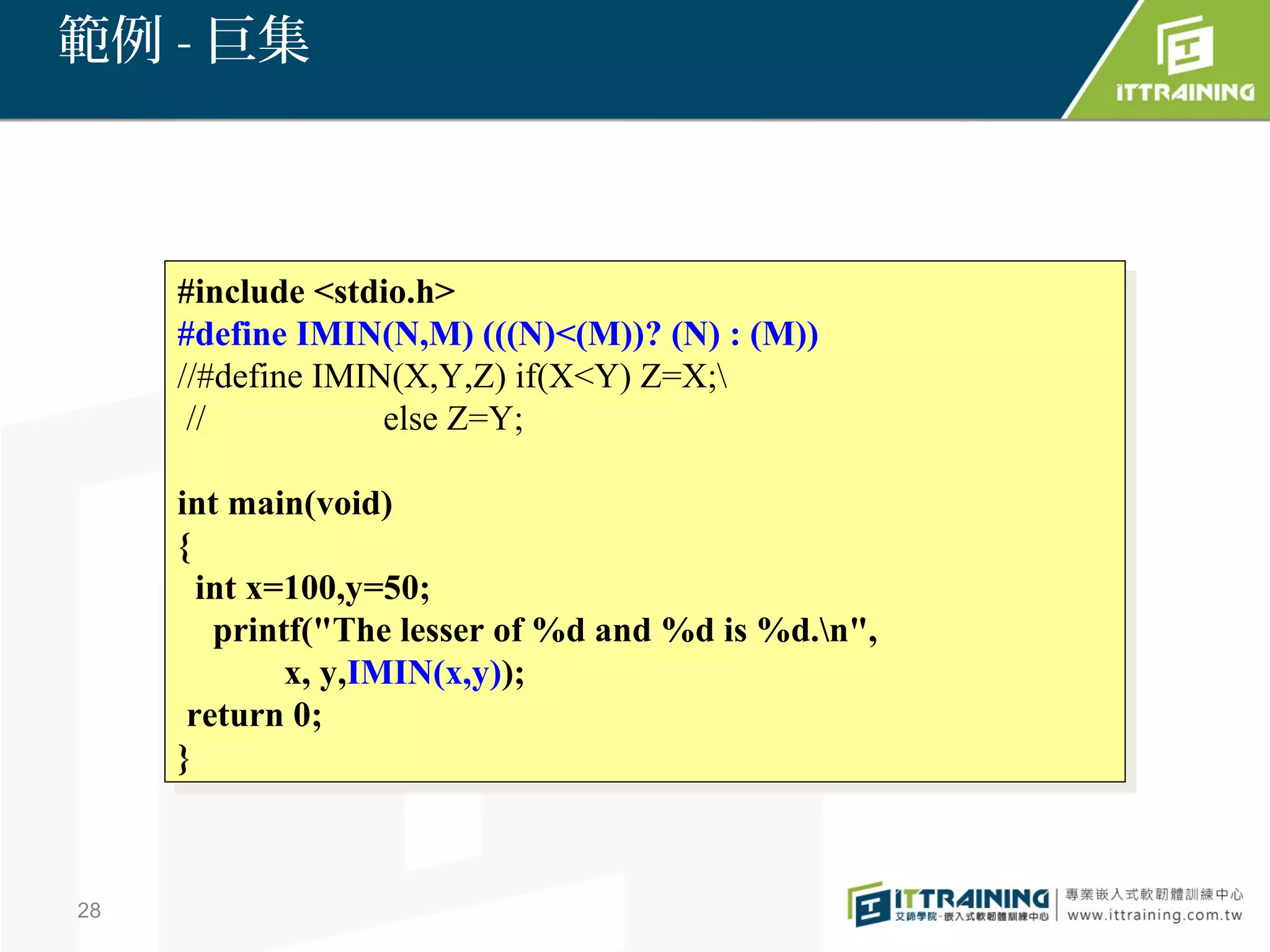 範例 - 巨集



     #include <stdio.h>
      #include <stdio.h>
     #define IMIN(N,M) (((N)<(M))? (N) ::(M))
      #define IMIN(N,M) (((N)<(M))? (N) (M))
     //#define IMIN(X,Y,Z) if(X<Y) Z=X;
      //#define IMIN(X,Y,Z) if(X<Y) Z=X;
      //
       //          else Z=Y;
                    else Z=Y;

     int main(void)
      int main(void)
     {{
       int x=100,y=50;
        int x=100,y=50;
         printf("The lesser of %d and %d is %d.n",
          printf("The lesser of %d and %d is %d.n",
              x, y,IMIN(x,y));
               x, y,IMIN(x,y));
      return 0;
       return 0;
     }}



28
 