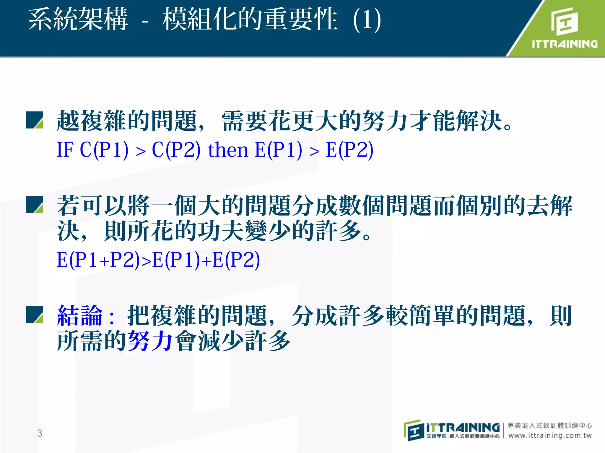 系統架構 - 模組化的重要性 (1)



    越複雜的問題，需要花更大的努力才能解決。
    IF C(P1) > C(P2) then E(P1) > E(P2)

    若可以將一個大的問題分成數個問題而個別的去解
    決，則所花的功夫變少的許多。
    E(P1+P2)>E(P1)+E(P2)

    結論 : 把複雜的問題，分成許多較簡單的問題，則
    所需的努力會減少許多


3
 