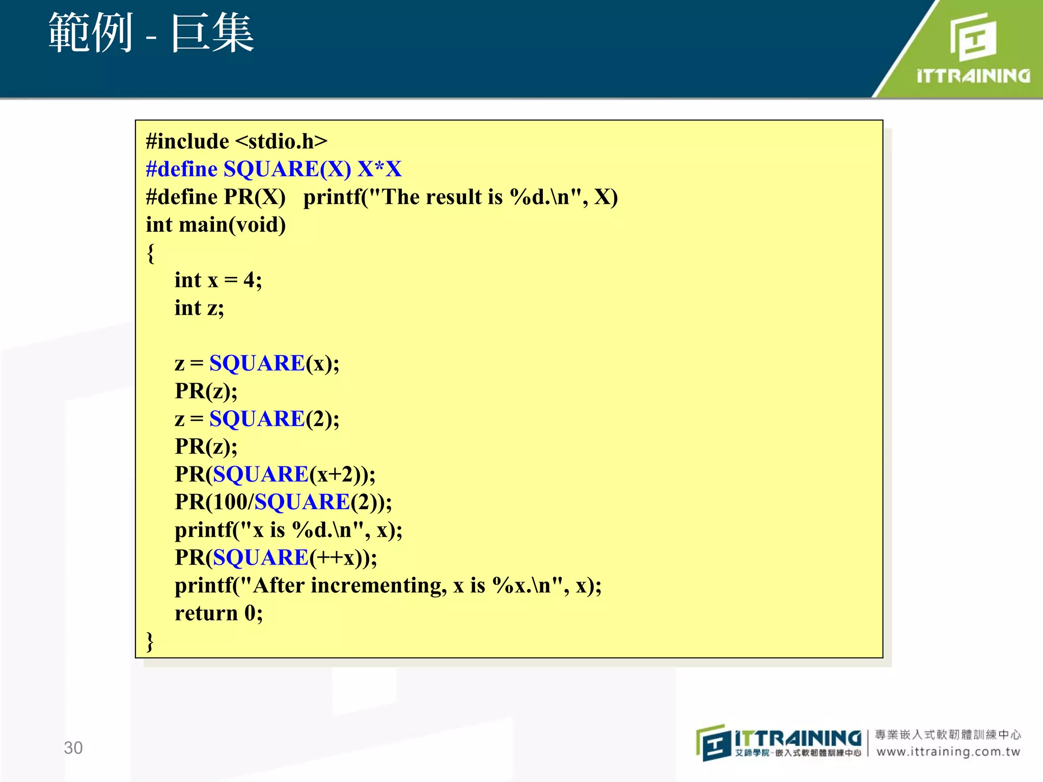 範例 - 巨集

     #include <stdio.h>
      #include <stdio.h>
     #define SQUARE(X) X*X
      #define SQUARE(X) X*X
     #define PR(X) printf("The result is %d.n", X)
      #define PR(X) printf("The result is %d.n", X)
     int main(void)
      int main(void)
     {{
        int xx==4;
         int     4;
        int z;
         int z;

          zz==SQUARE(x);
               SQUARE(x);
          PR(z);
           PR(z);
          zz==SQUARE(2);
               SQUARE(2);
          PR(z);
           PR(z);
          PR(SQUARE(x+2));
           PR(SQUARE(x+2));
          PR(100/SQUARE(2));
           PR(100/SQUARE(2));
          printf("x is %d.n", x);
           printf("x is %d.n", x);
          PR(SQUARE(++x));
           PR(SQUARE(++x));
          printf("After incrementing, xxis %x.n", x);
           printf("After incrementing, is %x.n", x);
          return 0;
           return 0;
     }}



30
 