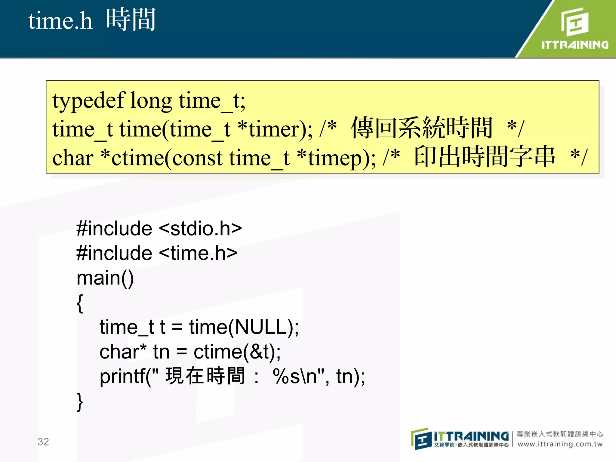 time.h 時間


     typedef long time_t;
      typedef long time_t;
     time_t time(time_t *timer); /* 傳回系統時間 */
      time_t time(time_t *timer); /* 傳回系統時間 */
     char *ctime(const time_t *timep); /* 印出時間字串 */
      char *ctime(const time_t *timep); /* 印出時間字串 */

       #include <stdio.h>
       #include <time.h>
       main()
       {
          time_t t = time(NULL);
          char* tn = ctime(&t);
          printf(" 現在時間： %sn", tn);
       }
32
 