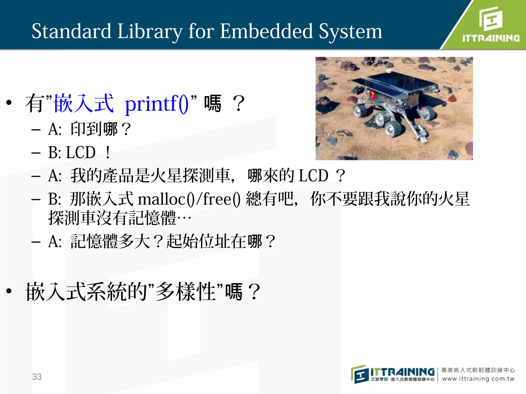 Standard Library for Embedded System


• 有”嵌入式 printf()” 嗎 ？
  – A: 印到哪？
  – B: LCD ！
  – A: 我的產品是火星探測車，哪來的 LCD ？
  – B: 那嵌入式 malloc()/free() 總有吧，你不要跟我說你的火星
    探測車沒有記憶體…
  – A: 記憶體多大？起始位址在哪？


• 嵌入式系統的”多樣性”嗎？



  33
 
