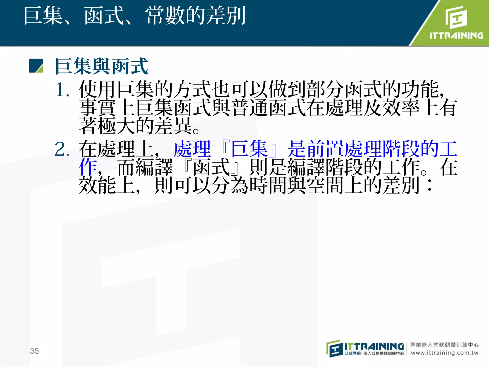 巨集、函式、常數的差別

     巨集與函式
     1. 使用巨集的方式也可以做到部分函式的功能，
        事實上巨集函式與普通函式在處理及效率上有
        著極大的差異。
     2. 在處理上，處理『巨集』是前置處理階段的工
        作，而編譯『函式』則是編譯階段的工作。在
        效能上，則可以分為時間與空間上的差別：




35
 