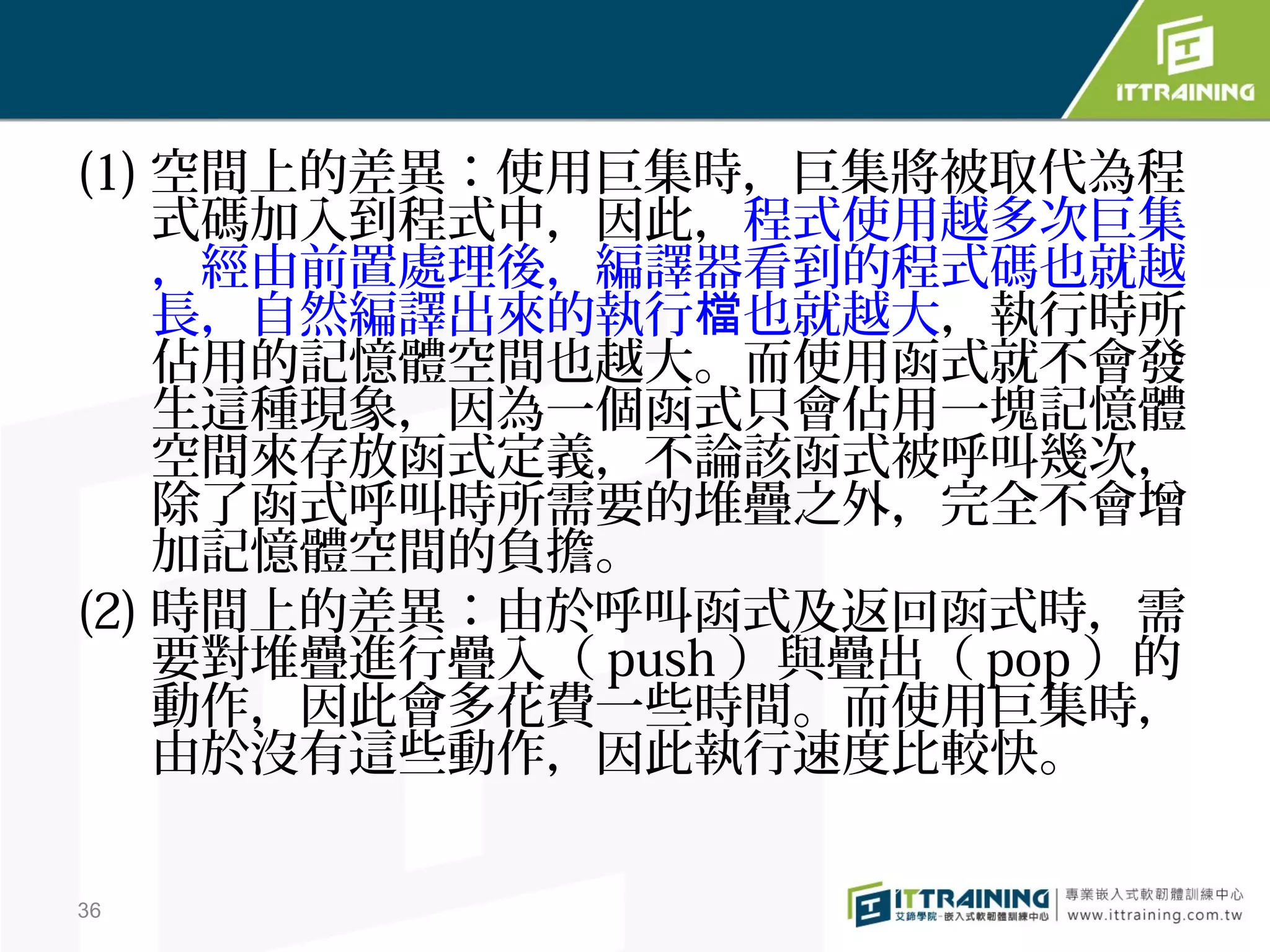(1) 空間上的差異：使用巨集時，巨集將被取代為程
    式碼加入到程式中，因此，程式使用越多次巨集
    ，經由前置處理後，編譯器看到的程式碼也就越
    長，自然編譯出來的執行檔也就越大，執行時所
    佔用的記憶體空間也越大。而使用函式就不會發
    生這種現象，因為一個函式只會佔用一塊記憶體
    空間來存放函式定義，不論該函式被呼叫幾次，
    除了函式呼叫時所需要的堆疊之外，完全不會增
    加記憶體空間的負擔。
(2) 時間上的差異：由於呼叫函式及返回函式時，需
    要對堆疊進行疊入（ push ）與疊出（ pop ）的
    動作，因此會多花費一些時間。而使用巨集時，
    由於沒有這些動作，因此執行速度比較快。

36
 