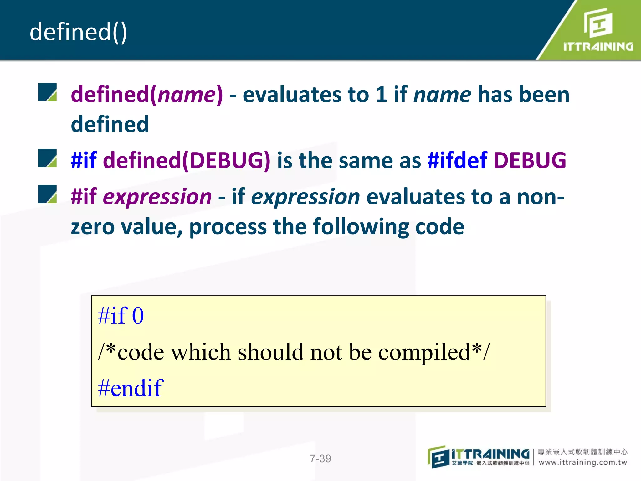 defined()

   defined(name) - evaluates to 1 if name has been
   defined
   #if defined(DEBUG) is the same as #ifdef DEBUG
   #if expression - if expression evaluates to a non-
   zero value, process the following code


      #if 0
       #if 0
      /*code which should not be compiled*/
       /*code which should not be compiled*/
      #endif
       #endif

                          7-39
 