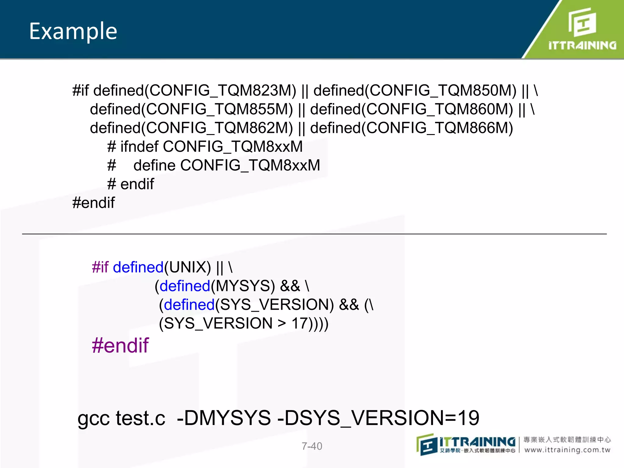 Example

   #if defined(CONFIG_TQM823M) || defined(CONFIG_TQM850M) || 
      defined(CONFIG_TQM855M) || defined(CONFIG_TQM860M) || 
      defined(CONFIG_TQM862M) || defined(CONFIG_TQM866M)
         # ifndef CONFIG_TQM8xxM
         # define CONFIG_TQM8xxM
         # endif
   #endif



     #if defined(UNIX) || 
               (defined(MYSYS) && 
                (defined(SYS_VERSION) && (
                (SYS_VERSION > 17))))
     #endif


   gcc test.c -DMYSYS -DSYS_VERSION=19
                                 7-40
 