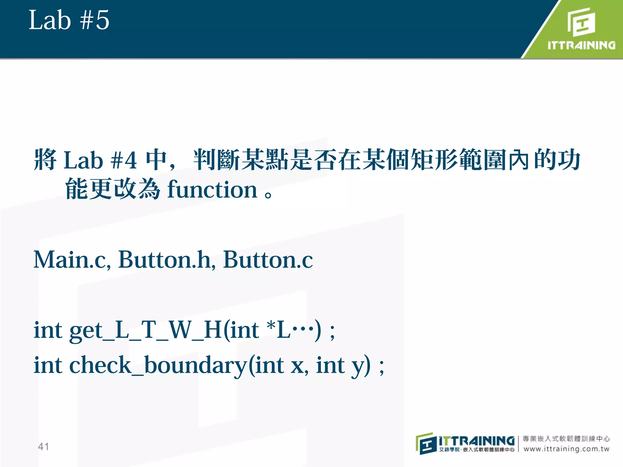 Lab #5




將 Lab #4 中，判斷某點是否在某個矩形範圍內 的功
  能更改為 function 。

Main.c, Button.h, Button.c

int get_L_T_W_H(int *L…) ;
int check_boundary(int x, int y) ;


41
 