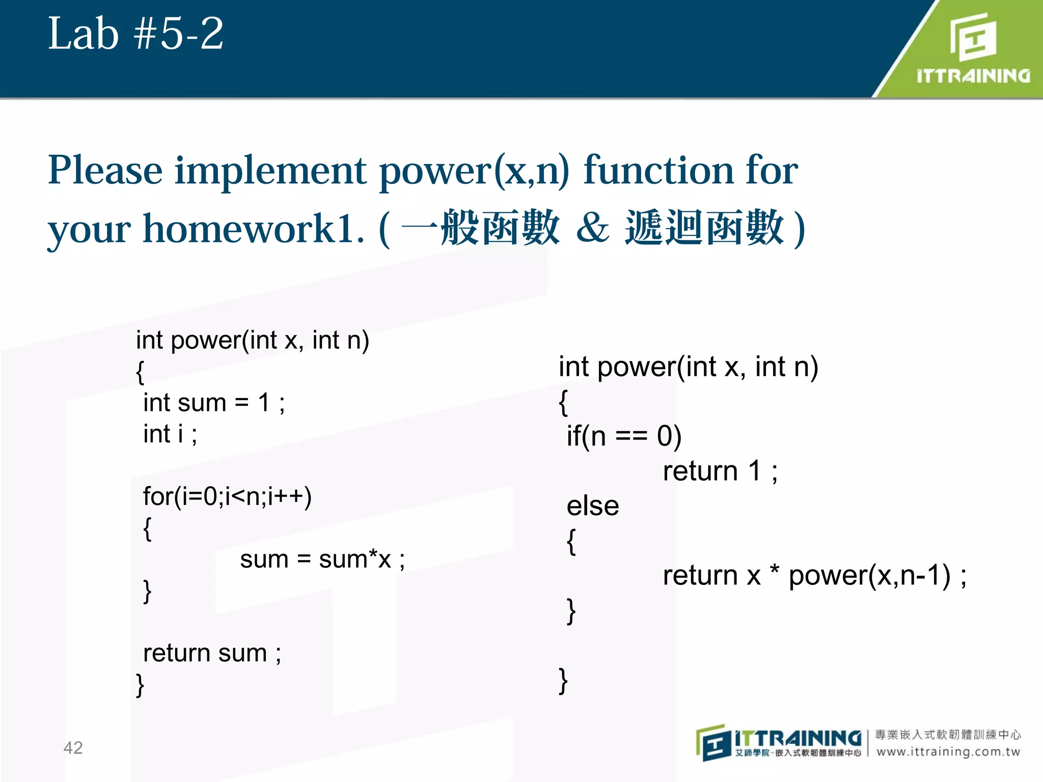 Lab #5-2


Please implement power(x,n) function for
your homework1. ( 一般函數 ＆ 遞迴函數 )

     int power(int x, int n)
     {                         int power(int x, int n)
      int sum = 1 ;            {
      int i ;                   if(n == 0)
                                        return 1 ;
     for(i=0;i<n;i++)           else
     {
                                {
               sum = sum*x ;
     }
                                        return x * power(x,n-1) ;
                                }
      return sum ;
     }                         }

42
 
