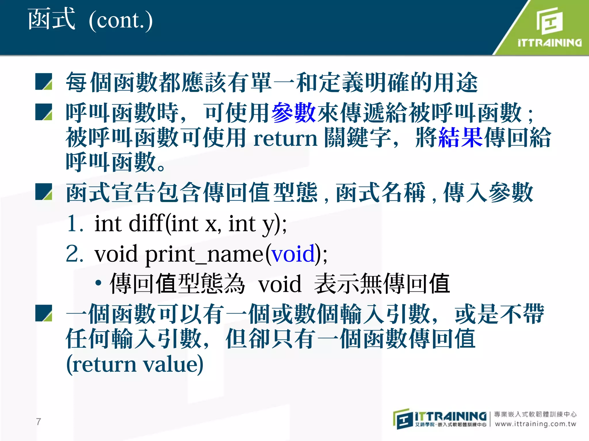 函式 (cont.)

    每 個函數都應該有單一和定義明確的用途
    呼叫函數時，可使用參數來傳遞給被呼叫函數 ;
    被呼叫函數可使用 return 關鍵字，將結果傳回給
    呼叫函數。
    函式宣告包含傳回值 型態 , 函式名稱 , 傳入參數
    1. int diff(int x, int y);
    2. void print_name(void);
       • 傳回值型態為 void 表示無傳回值
    一個函數可以有一個或數個輸入引數，或是不帶
    任何輸入引數，但卻只有一個函數傳回值
    (return value)

7
 