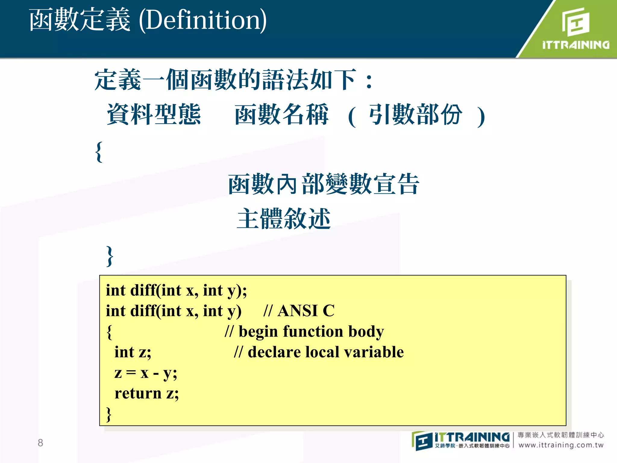 函數定義 (Definition)

    定義一個函數的語法如下：
      資料型態 函數名稱 ( 引數部份 )
    {
           函數內 部變數宣告
           主體敘述
      }
     int diff(int x, int y);
      int diff(int x, int y);
     int diff(int x, int y) // ANSI C
      int diff(int x, int y) // ANSI C
     {{                 // begin function body
                         // begin function body
       int z;
        int z;            // declare local variable
                           // declare local variable
       zz= xx--y;
          =     y;
       return z;
        return z;
     }}
8
 