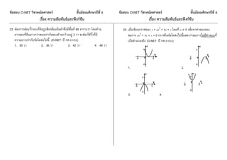 ข้อสอบ O-NET วิชาคณิตศาสตร์ ชั้นมัธยมศึกษาปีที่ 6 ข้อสอบ O-NET วิชาคณิตศาสตร์ ชั้นมัธยมศึกษาปีที่ 6
เรื่อง ความสัมพันธ์และฟังก์ชัน เรื่อง ความสัมพันธ์และฟังก์ชัน
23. ต้องกำรล้อมรั้วรอบที่ดินรูปสี่เหลี่ยมผืนผ้ำซึ่งมีพื้นที่ 65 ตำรำงวำ โดยด้ำน
ยำวของที่ดินยำวกว่ำสองเท่ำกันของด้ำนกว้ำงอยู่ 3 วำ จะต้องใช้รั้วที่มี
ควำมยำวเท่ำกับข้อใดต่อไปนี้ (O-NET: ปี กศ.51/52)
1. 30 วำ 2. 36 วำ 3. 42 วำ 4. 48 วำ
24. เมื่อเขียนกรำฟของ y = ax2
+ bx + c โดยที่ a  0 เพื่อหำคำตอบของ
สมกำร ax2
+ bx + c = 0 กรำฟในข้อใดต่อไปนี้แสดงว่ำสมกำรไม่มีคำตอบที่
เป็นจำนวนจริง (O-NET: ปี กศ.51/52)
1. 2.
3. 4.
 