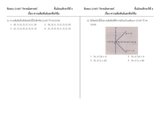 ข้อสอบ O-NET วิชาคณิตศาสตร์ ชั้นมัธยมศึกษาปีที่ 6 ข้อสอบ O-NET วิชาคณิตศาสตร์ ชั้นมัธยมศึกษาปีที่ 6
เรื่อง ความสัมพันธ์และฟังก์ชัน เรื่อง ความสัมพันธ์และฟังก์ชัน
31. ความสัมพันธ์ในข้อใดต่อไปนี้เป็นฟังก์ชัน (O-NET ปี กศ.53/54)
1. {(0, 1), (0, 2), (2, 1), (1, 3)} 2. {(0, 2), (1, 1), (2, 2), (3, 0)}
3. {(1, 1), (2, 0), (2, 3), (3, 1)} 4. {(1, 2), (0, 3), (1, 3), (2, 2)}
32. ข้อใดต่อไปนี้เป็นความสัมพันธ์ที่มีกราฟเป็นบริเวณที่แรเงา (O-NET ปี กศ.
53/54)
1. {(x, y) | |y| ≥ x} 2. {(x, y) | |y| ≤ x}
3. {(x, y) | y ≥ |x|} 4. {(x, y) | y ≤ |x|}
 