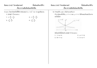 ข้อสอบ O-NET วิชาคณิตศาสตร์ ชั้นมัธยมศึกษาปีที่ 6 ข้อสอบ O-NET วิชาคณิตศาสตร์ ชั้นมัธยมศึกษาปีที่ 6
เรื่อง ความสัมพันธ์และฟังก์ชัน เรื่อง ความสัมพันธ์และฟังก์ชัน
13. ทุก x ในช่วงใดต่อไปนี้ที่มีกรำฟของสมกำร y = -4x2
– 5x + 6 อยู่เหนือแกน
X (O-NET: ปี กศ.50/51)
1. ( 3
2 , 3
1 ) 2. ( 2
5 , 2
3 )
3. ( 4
1 , 7
6 ) 4. ( 2
1 , 2
3 )
14. กำหนดให้ a และ b เป็นจำนวนจริงบวก
ถ้ำกรำฟของฟังก์ชัน y1 = 1 + ax
และ y2 = 1 + bx
มีลักษณะดังแสดงในภำพ
ต่อไปนี้แล้ว
ข้อใดต่อไปนี้เป็นจริง (O-NET: ปี กศ.50/51)
1. 1 < a < b 2. a < 1 < b
3. B < 1 < a 4. b < a < 1
 