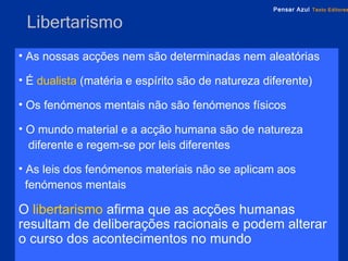 Libertarismo As nossas acções nem são determinadas nem aleatórias É   dualista   (matéria e espírito são de natureza diferente) Os fenómenos mentais não são fenómenos físicos O mundo material e a acção humana são de natureza  diferente e regem-se por leis diferentes As leis dos fenómenos materiais não se aplicam aos  fenómenos mentais O   libertarismo   afirma que   as acções humanas resultam de deliberações racionais e podem alterar o curso dos acontecimentos no mundo 