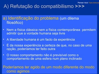 A)  Refutação  do compatibilismo  >>> a) Identificação do problema   (um dilema filosófico) Nem a física clássica nem a física contemporânea  permitem admitir que a vontade humana seja livre A liberdade humana é um facto da experiência É da nossa experiência a certeza de que, no caso de uma opção, poderíamos ter feito outra O nosso comportamento não é previsível como o comportamento de uma esfera num plano inclinado Poderíamos ter agido de um modo diferente do modo como agimos 