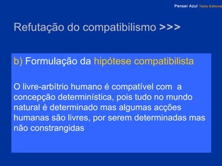 Refutação do compatibilismo  >>> b)  Formulação da   hipótese compatibilista O livre-arbítrio humano é compatível com  a concepção determinística, pois tudo no mundo natural é determinado mas algumas acções humanas são livres, por serem determinadas mas não constrangidas 