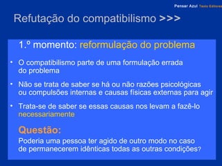 Refutação do compatibilismo  >>> 1.º momento:   reformulação do problema O compatibilismo parte de uma formulação errada  do problema Não se trata de saber se há ou não razões psicológicas  ou compulsões internas e causas físicas externas para agir Trata-se de saber se essas causas nos levam a fazê-lo   necessariamente Questão:   Poderia uma pessoa ter agido de outro modo no caso  de permanecerem idênticas todas as outras condições ? 
