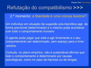 Refutação do compatibilismo  >>> 2.º momento:   a liberdade é uma crença ilusória?  Um indivíduo em situação de sugestão pós-hipnótica age  de forma previsível (determinada) e o mesmo pode acontecer com todo o comportamento humano O agente pode julgar que está a agir livremente e o seu comportamento ser determinado, sem espaço para o livre-  -arbítrio Contudo, no plano empírico, não é sustentável afirmar que todo o comportamento é determinado por causas psicológicas, como no caso da hipnose ou de drogas 