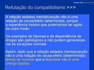 Refutação do compatibilismo  >>> A relação estados mentais/acção não é uma relação de causa/efeito determinista, porque  a experiência mostra que poderíamos ter agido  de outro modo Os exemplos de hipnose e da dependência de drogas são patológicos e não podem generalizar-  -se às situações normais Assim, dado que a relação estados mentais/acção   não é uma relação de causa-efeito (determinista)   temos de concluir   que a  liberdade   não é uma crença ilusória. 