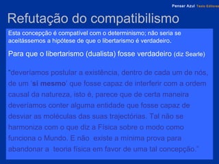 Refutação do compatibilismo   Esta concepção é compatível com o determinismo; não seria se aceitássemos a hipótese de que o libertarismo é verdadeiro . Para que o libertarismo (dualista) fosse verdadeiro  (diz Searle) “ deveríamos postular a existência, dentro de cada um de nós, de um ‘ si mesmo ’ que fosse capaz de interferir com a ordem causal da natureza, isto é, parece que de certa maneira deveríamos conter alguma entidade que fosse capaz de desviar as moléculas das suas trajectórias. Tal não se harmoniza com o que diz a Física sobre o modo como funciona o Mundo. E não  existe a mínima prova para abandonar a  teoria física em favor de uma tal concepção.” 
