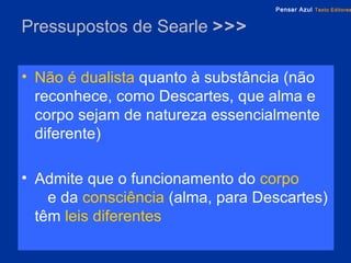 Pressupostos de Searle  >>> Não é dualista   quanto à substância (não reconhece, como Descartes, que alma e corpo sejam de natureza essencialmente diferente) Admite que o funcionamento do   corpo   e da   consciência   (alma, para Descartes) têm   leis diferentes 