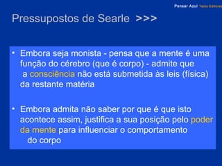 Pressupostos de Searle  >>> Embora seja monista - pensa que a mente é uma função do cérebro (que é corpo) - admite que  a   consciência   não está submetida   às leis (física) da restante matéria Embora admita não saber por que é que isto acontece assim, justifica a sua posição pelo   poder da mente   para influenciar o comportamento  do corpo 