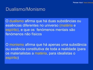 Dualismo/Monismo O   dualismo   afirma que há duas substâncias ou essências diferentes no universo  (matéria  e  espírito) , e que os  fenómenos mentais são fenómenos não físicos O   monismo   afirma que há apenas uma substância ou essência constitutiva de toda a realidade (para os materialistas a  matéria , para idealistas o  espírito ) 