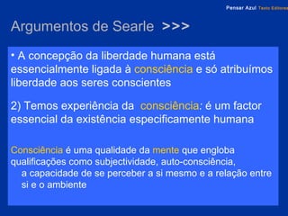 Argumentos de Searle  >>> A concepção da liberdade humana está essencialmente ligada à   consciência   e só atribuímos liberdade aos seres conscientes 2) Temos experiência da  consciência :  é um factor essencial da existência especificamente humana Consciência   é uma qualidade da   mente   que engloba qualificações como subjectividade, auto-consciência,  a capacidade de se perceber a si mesmo e a relação entre  si e o ambiente 