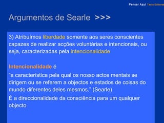 Argumentos de Searle  >>> 3) Atribuímos  liberdade  somente aos seres conscientes capazes de realizar acções voluntárias e intencionais, ou seja, caracterizadas pela   intencionalidade Intencionalidade   é  “ a característica pela qual os nosso actos mentais se dirigem ou se referem a objectos e estados de coisas do mundo diferentes deles mesmos.” (Searle)  É a direccionalidade da consciência para um qualquer objecto 