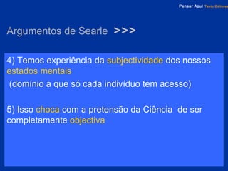 Argumentos de Searle  >>> 4) Temos experiência da   subjectividade   dos nossos  estados mentais (domínio a que só cada indivíduo tem acesso) 5) Isso  choca  com a pretensão da Ciência  de ser completamente  objectiva 