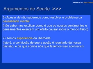 Argumentos de Searle  >>> 6) Apesar de não sabermos como resolver o problema da   causalidade mental   (não sabermos explicar como é que os nossos sentimentos e pensamentos exercem um efeito causal sobre o mundo físico) 7) Temos  experiência  da liberdade  (isto é, a convicção de que a acção é resultado da nossa decisão, e de que somos nós que fazemos isso acontecer) 