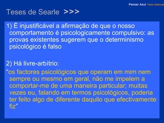 Teses de Searle  >>> 1) É injustificável a afirmação de que o nosso comportamento é psicologicamente compulsivo: as provas existentes sugerem que o determinismo psicológico é falso 2) Há livre-arbítrio:  “ os factores psicológicos que operam em mim nem sempre ou mesmo em geral, não me impelem a comportar-me de uma maneira particular; muitas vezes eu, falando em termos psicológicos, poderia ter feito algo de diferente daquilo que efectivamente fiz ” 
