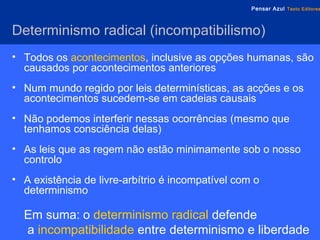 Determinismo  radical ( incompatibilismo )   Todos os   acontecimentos , inclusive as opções humanas, são causados por acontecimentos anteriores Num mundo regido por leis determinísticas, as acções e os acontecimentos sucedem-se em cadeias causais Não podemos interferir nessas ocorrências (mesmo que tenhamos consciência delas) As leis que as regem não estão minimamente sob o nosso controlo A existência de livre-arbítrio é incompatível com o determinismo Em suma:   o   determinismo radical   defende  a   incompatibilidade   entre determinismo e liberdade 