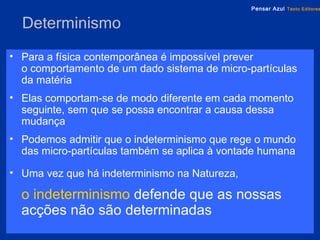 Determinismo Para a física contemporânea é impossível prever  o comportamento de um dado sistema de micro-partículas da matéria Elas comportam-se de modo diferente em cada momento seguinte, sem que se possa encontrar a causa dessa mudança Podemos admitir que o indeterminismo que rege o mundo das micro-partículas também se aplica à vontade humana Uma vez que há indeterminismo na Natureza, o   indeterminismo   defende que as nossas acções não são determinadas 