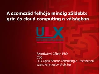 A szomszéd felhője mindig zöldebb:
grid és cloud computing a válságban




            Szentiványi Gábor, PhD
            CEO
            ULX Open Source Consulting & Distribution
            szentivanyi.gabor@ulx.hu
 