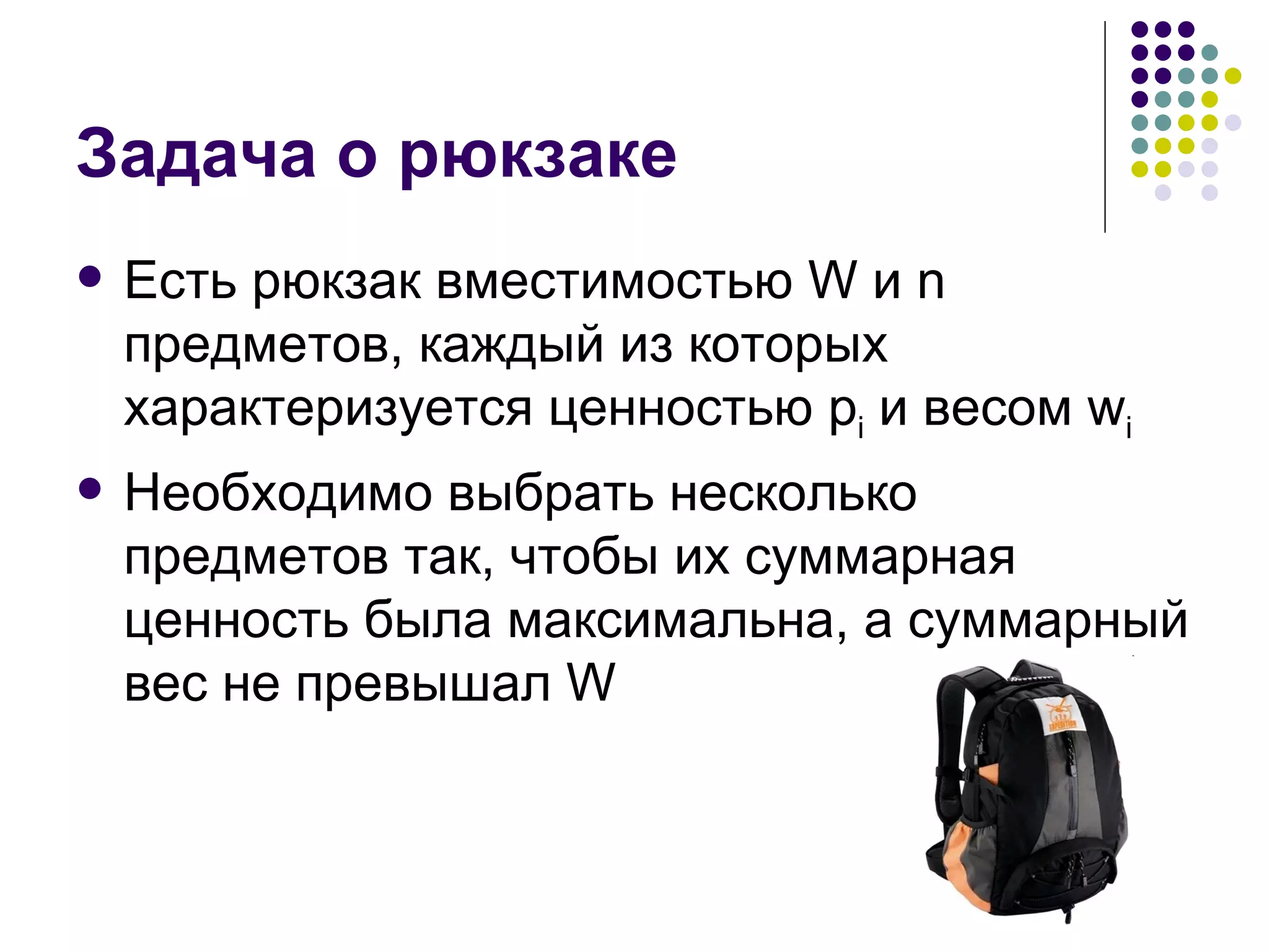 Задача о рюкзаке Есть рюкзак вместимостью  W  и  n  предметов, каждый из которых характеризуется ценностью  p i   и весом  w i Необходимо выбрать несколько предметов так, чтобы их суммарная ценность была максимальна, а суммарный вес не превышал  W 