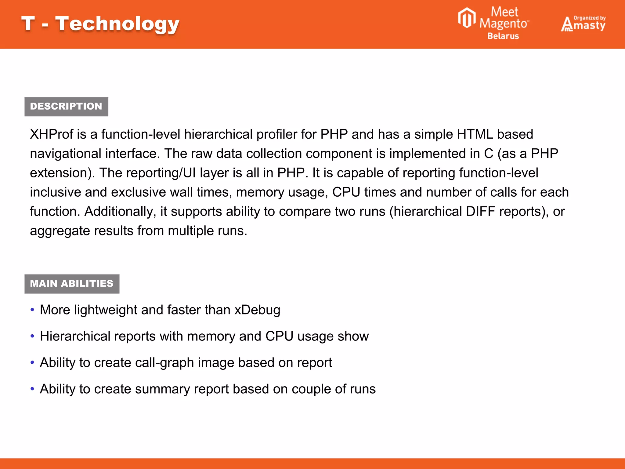 XHProf is a function-level hierarchical profiler for PHP and has a simple HTML based
navigational interface. The raw data collection component is implemented in C (as a PHP
extension). The reporting/UI layer is all in PHP. It is capable of reporting function-level
inclusive and exclusive wall times, memory usage, CPU times and number of calls for each
function. Additionally, it supports ability to compare two runs (hierarchical DIFF reports), or
aggregate results from multiple runs.
• More lightweight and faster than xDebug
• Hierarchical reports with memory and CPU usage show
• Ability to create call-graph image based on report
• Ability to create summary report based on couple of runs
T - Technology
MAIN ABILITIES
DESCRIPTION
 
