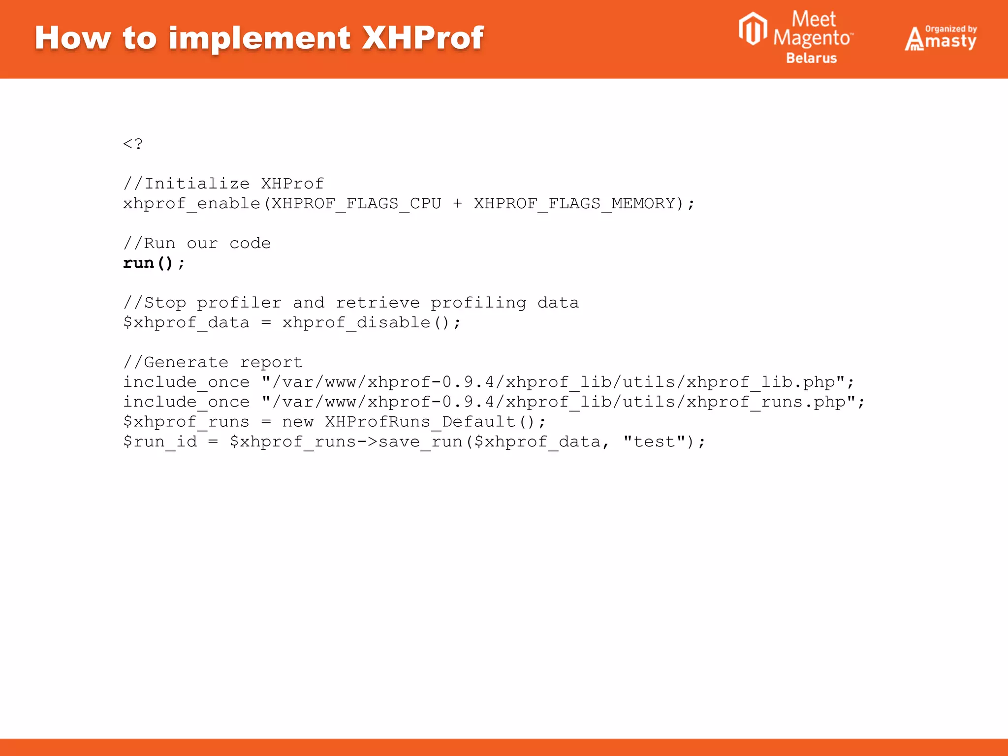 How to implement XHProf
<?
//Initialize XHProf
xhprof_enable(XHPROF_FLAGS_CPU + XHPROF_FLAGS_MEMORY);
//Run our code
run();
//Stop profiler and retrieve profiling data
$xhprof_data = xhprof_disable();
//Generate report
include_once "/var/www/xhprof-0.9.4/xhprof_lib/utils/xhprof_lib.php";
include_once "/var/www/xhprof-0.9.4/xhprof_lib/utils/xhprof_runs.php";
$xhprof_runs = new XHProfRuns_Default();
$run_id = $xhprof_runs->save_run($xhprof_data, "test");
 
