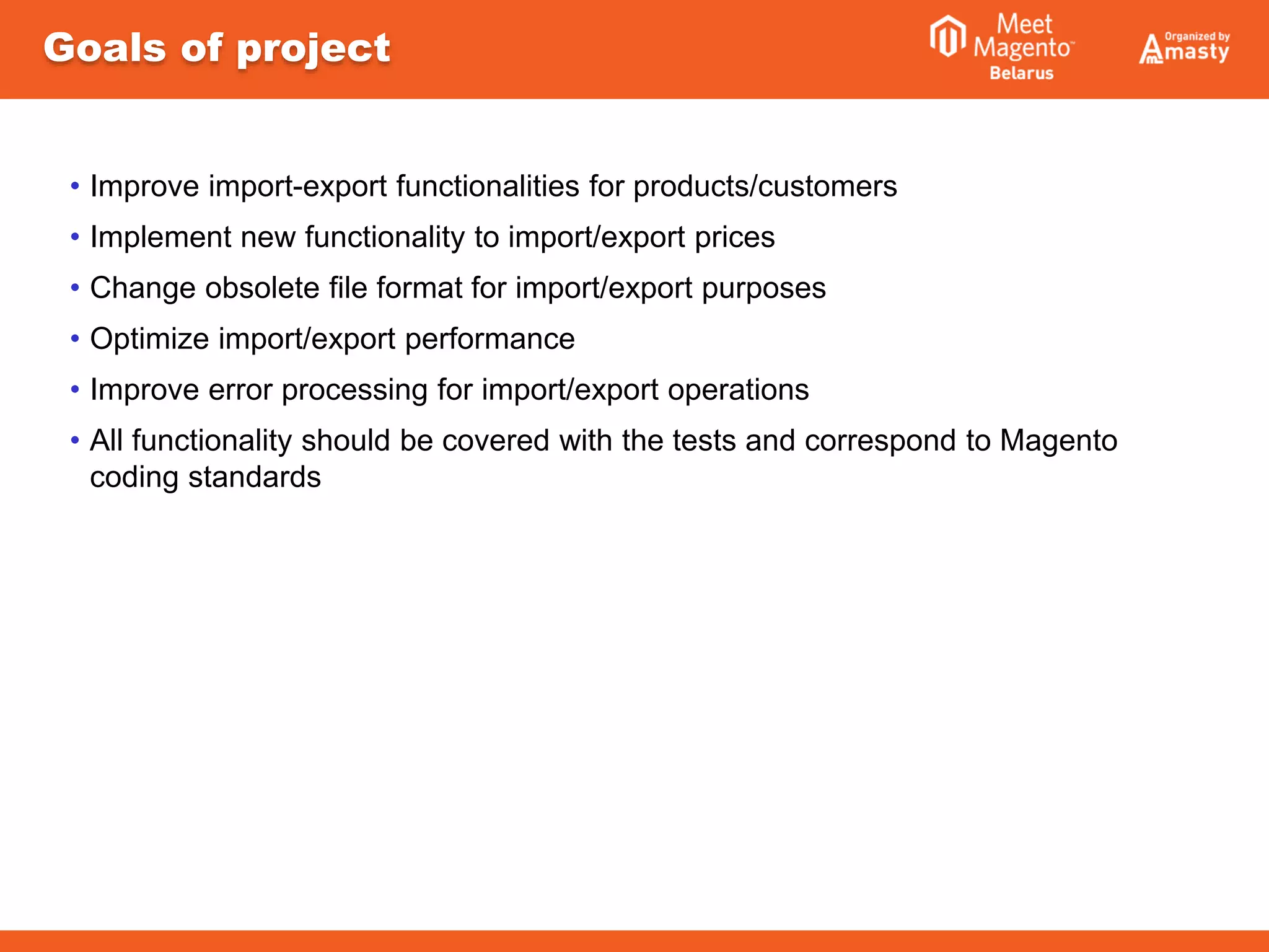 Goals of project
• Improve import-export functionalities for products/customers
• Implement new functionality to import/export prices
• Change obsolete file format for import/export purposes
• Optimize import/export performance
• Improve error processing for import/export operations
• All functionality should be covered with the tests and correspond to Magento
coding standards
 