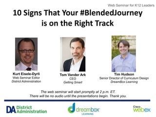 Web Seminar for K12 Leaders
10 Signs That Your #BlendedJourney
is on the Right Track
The web seminar will start promptly at 2 p.m. ET.
There will be no audio until the presentations begin. Thank you.
Web Seminar for K12 Leaders
Kurt Eisele-Dyrli
Web Seminar Editor
District Administration
Tom Vander Ark
CEO
Getting Smart
Tim Hudson
Senior Director of Curriculum Design
DreamBox Learning
 
